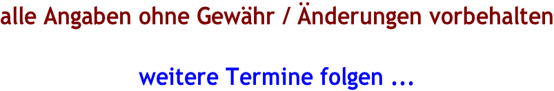 alle Angaben ohne Gewähr / Änderungen vorbehalten  weitere Termine folgen ...